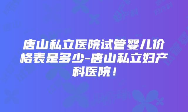 唐山私立医院试管婴儿价格表是多少-唐山私立妇产科医院!