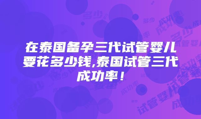 在泰国备孕三代试管婴儿要花多少钱,泰国试管三代成功率！