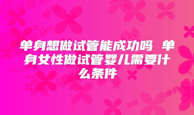 单身想做试管能成功吗 单身女性做试管婴儿需要什么条件