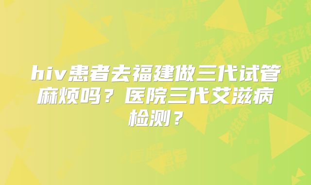 hiv患者去福建做三代试管麻烦吗?医院三代艾滋病检测?