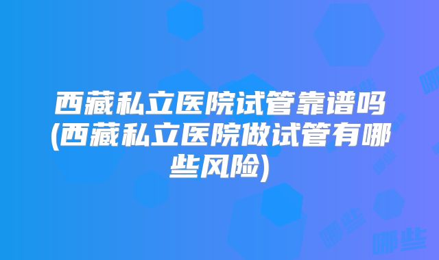 西藏私立医院试管靠谱吗(西藏私立医院做试管有哪些风险)