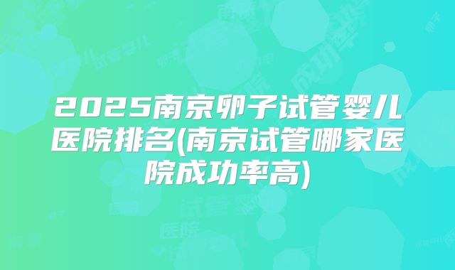 2025南京卵子试管婴儿医院排名(南京试管哪家医院成功率高)