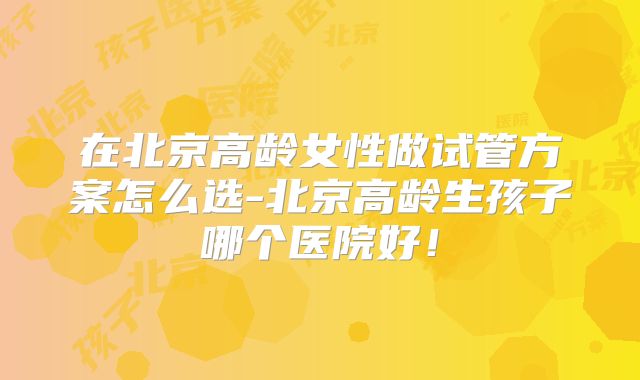 在北京高龄女性做试管方案怎么选-北京高龄生孩子哪个医院好！