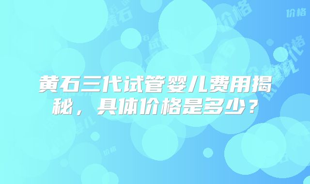 黄石三代试管婴儿费用揭秘，具体价格是多少？