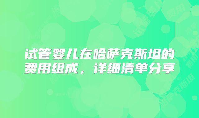 试管婴儿在哈萨克斯坦的费用组成，详细清单分享