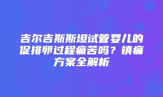 吉尔吉斯斯坦试管婴儿的促排卵过程痛苦吗？镇痛方案全解析
