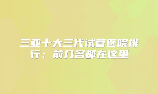 三亚十大三代试管医院排行：前几名都在这里