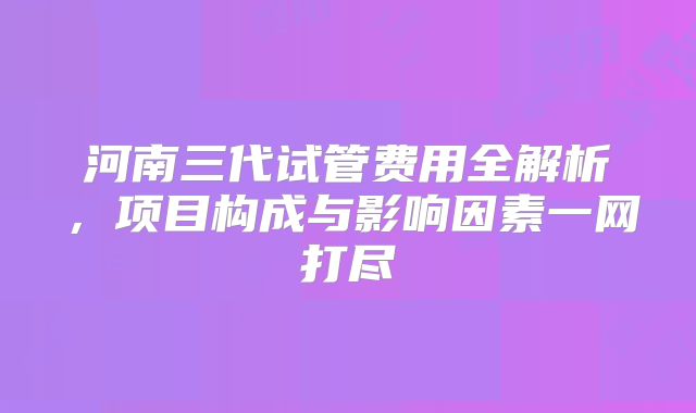 河南三代试管费用全解析，项目构成与影响因素一网打尽