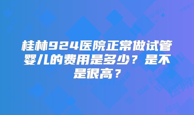 桂林924医院正常做试管婴儿的费用是多少？是不是很高？