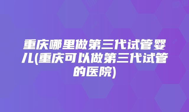 重庆哪里做第三代试管婴儿(重庆可以做第三代试管的医院)