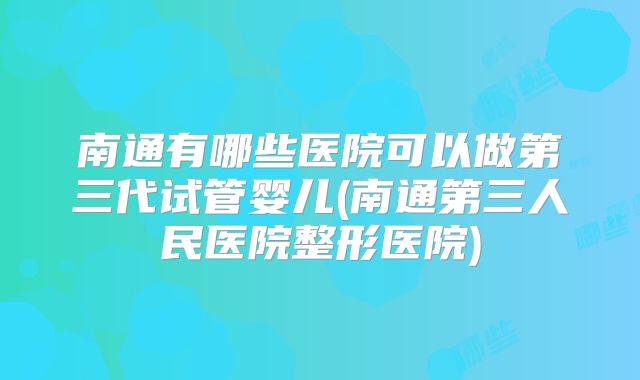 南通有哪些医院可以做第三代试管婴儿(南通第三人民医院整形医院)