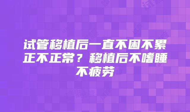 试管移植后一直不困不累正不正常?移植后不嗜睡不疲劳