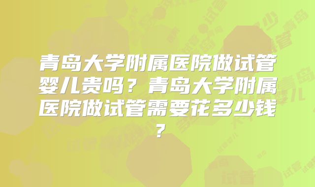 青岛大学附属医院做试管婴儿贵吗？青岛大学附属医院做试管需要花多少钱？