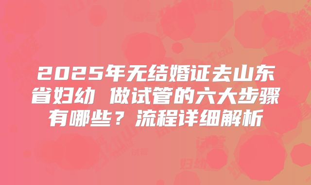 2025年无结婚证去山东省妇幼 做试管的六大步骤有哪些？流程详细解析