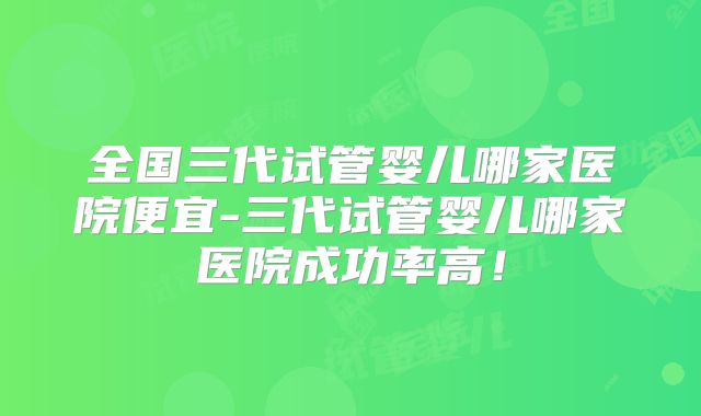 全国三代试管婴儿哪家医院便宜-三代试管婴儿哪家医院成功率高！