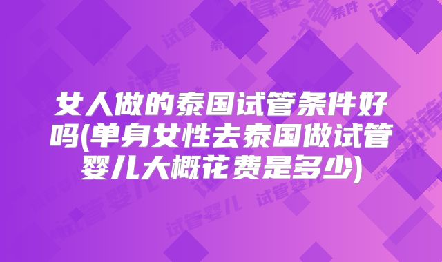 女人做的泰国试管条件好吗(单身女性去泰国做试管婴儿大概花费是多少)