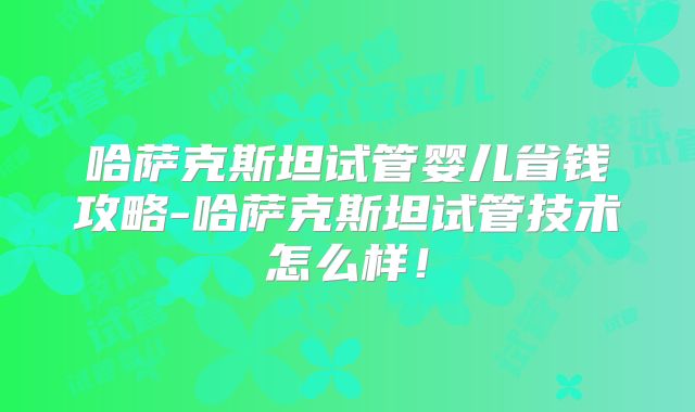 哈萨克斯坦试管婴儿省钱攻略-哈萨克斯坦试管技术怎么样！