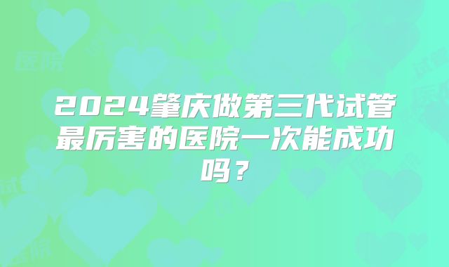 2024肇庆做第三代试管最厉害的医院一次能成功吗？