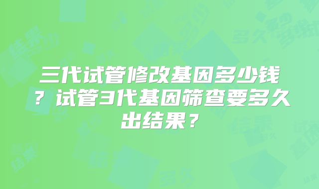 三代试管修改基因多少钱？试管3代基因筛查要多久出结果？