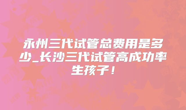永州三代试管总费用是多少_长沙三代试管高成功率生孩子！