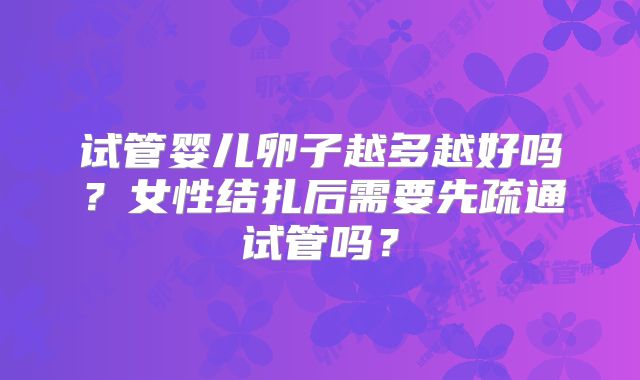 试管婴儿卵子越多越好吗？女性结扎后需要先疏通试管吗？
