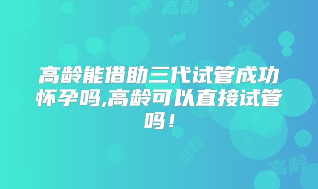 高龄能借助三代试管成功怀孕吗,高龄可以直接试管吗!