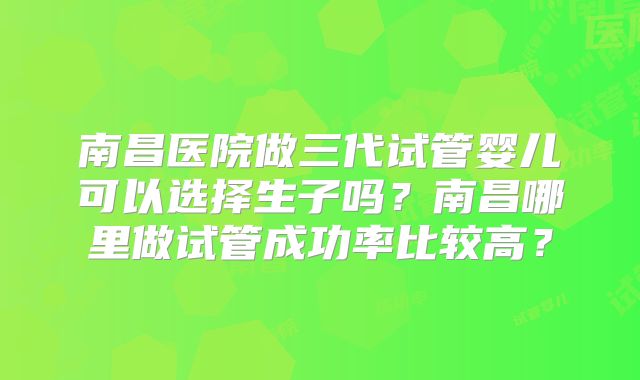 南昌医院做三代试管婴儿可以选择生子吗？南昌哪里做试管成功率比较高？
