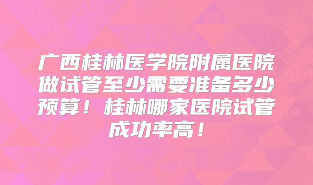 广西桂林医学院附属医院做试管至少需要准备多少预算!桂林哪家医院试管成功率高!