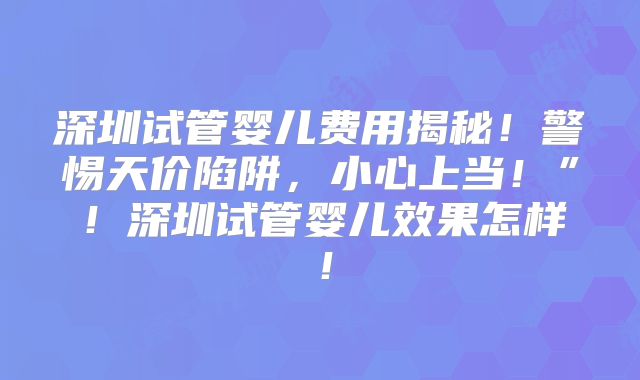 深圳试管婴儿费用揭秘！警惕天价陷阱，小心上当！”！深圳试管婴儿效果怎样！