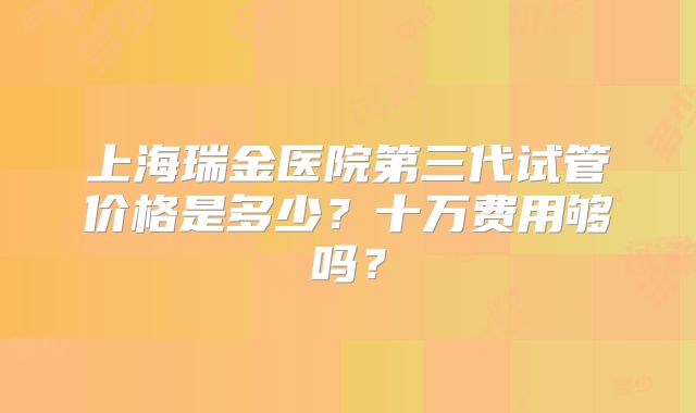 上海瑞金医院第三代试管价格是多少？十万费用够吗？