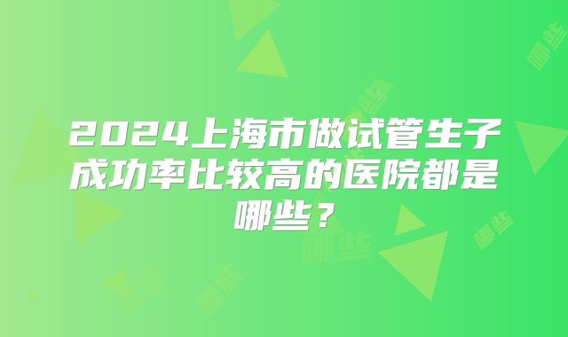 2024上海市做试管生子成功率比较高的医院都是哪些？