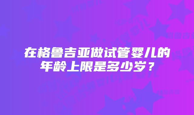 在格鲁吉亚做试管婴儿的年龄上限是多少岁？