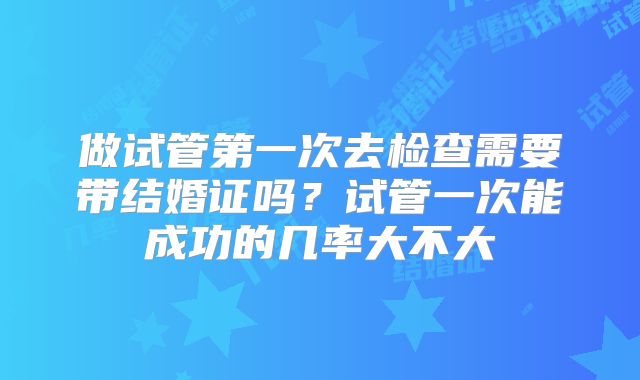 做试管第一次去检查需要带结婚证吗?试管一次能成功的几率大不大