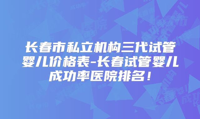 长春市私立机构三代试管婴儿价格表-长春试管婴儿成功率医院排名！