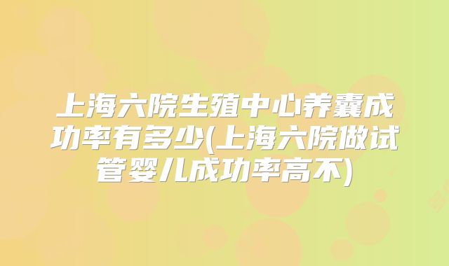 上海六院生殖中心养囊成功率有多少(上海六院做试管婴儿成功率高不)