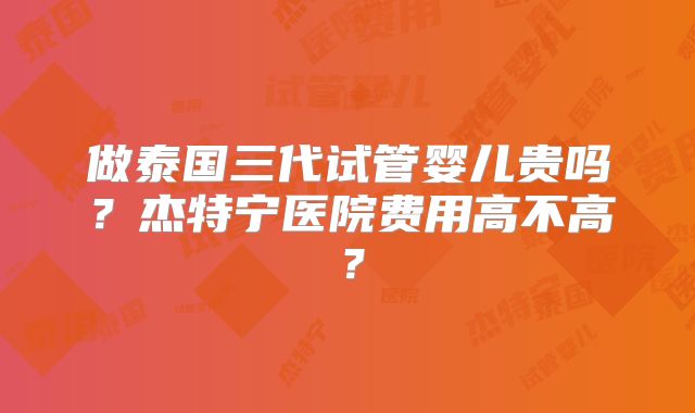 做泰国三代试管婴儿贵吗？杰特宁医院费用高不高？