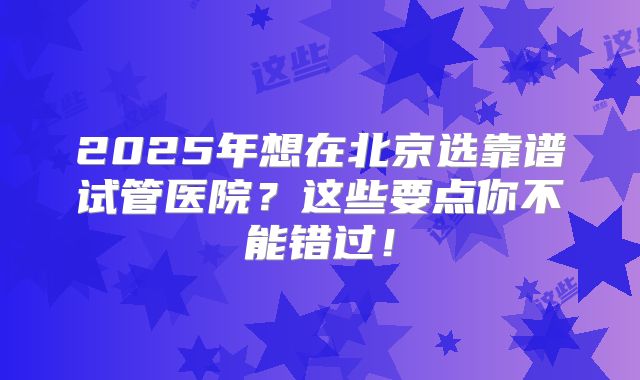 2025年想在北京选靠谱试管医院？这些要点你不能错过！