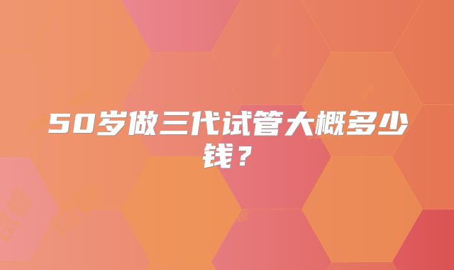 50岁做三代试管大概多少钱？