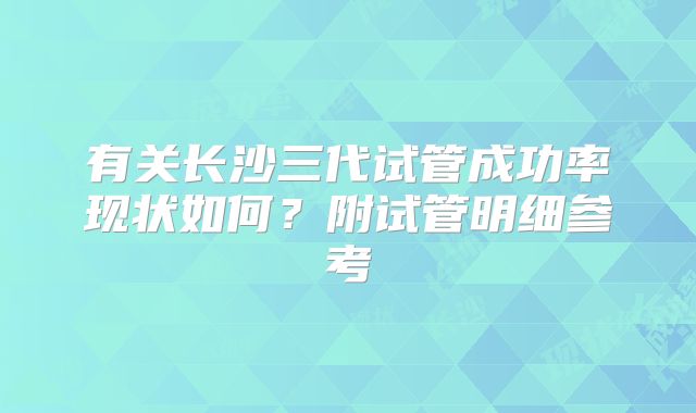 有关长沙三代试管成功率现状如何？附试管明细参考