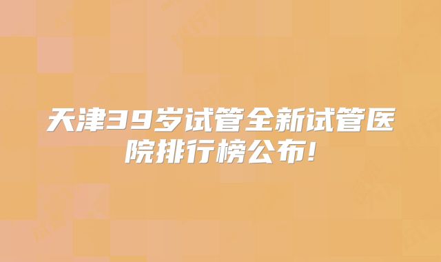 天津39岁试管全新试管医院排行榜公布!