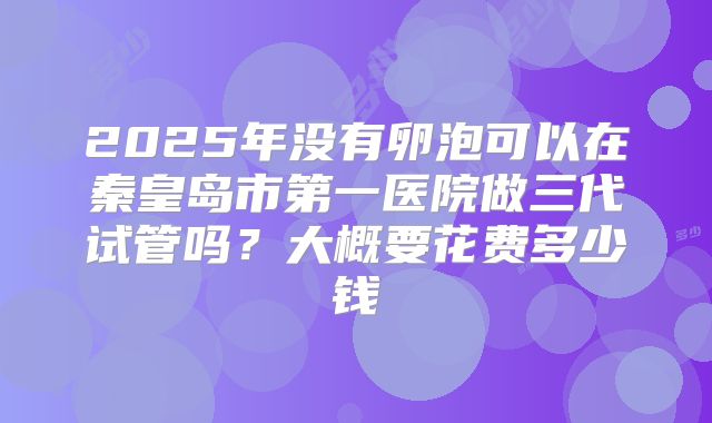 2025年没有卵泡可以在秦皇岛市第一医院做三代试管吗？大概要花费多少钱