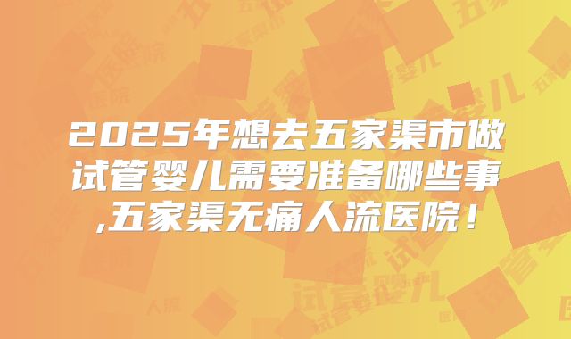 2025年想去五家渠市做试管婴儿需要准备哪些事,五家渠无痛人流医院!