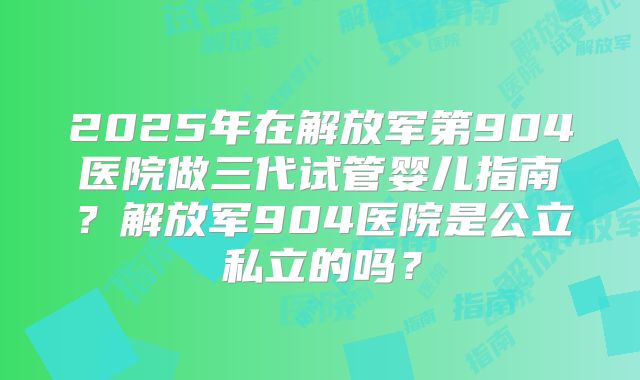 2025年在解放军第904医院做三代试管婴儿指南?解放军904医院是公立私立的吗?