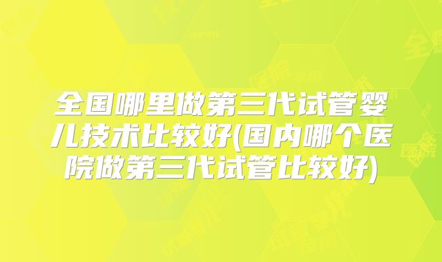 全国哪里做第三代试管婴儿技术比较好(国内哪个医院做第三代试管比较好)