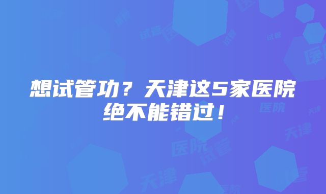 想试管功？天津这5家医院绝不能错过！