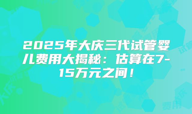 2025年大庆三代试管婴儿费用大揭秘:估算在7-15万元之间!