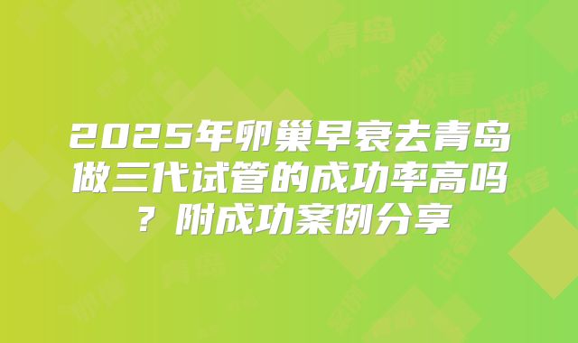 2025年卵巢早衰去青岛做三代试管的成功率高吗？附成功案例分享