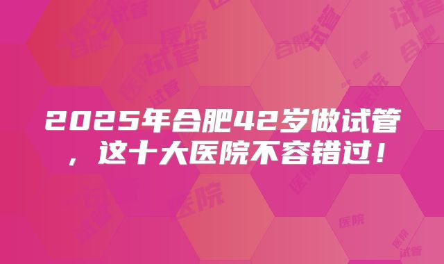 2025年合肥42岁做试管，这十大医院不容错过！