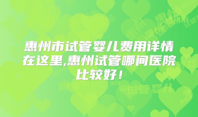 惠州市试管婴儿费用详情在这里,惠州试管哪间医院比较好!