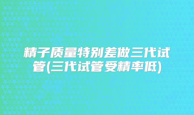 精子质量特别差做三代试管(三代试管受精率低)